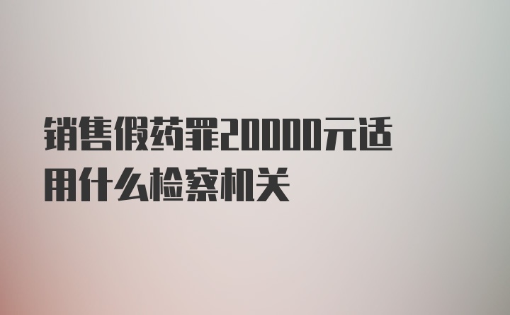 销售假药罪20000元适用什么检察机关