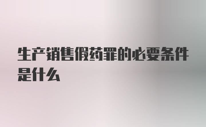 生产销售假药罪的必要条件是什么