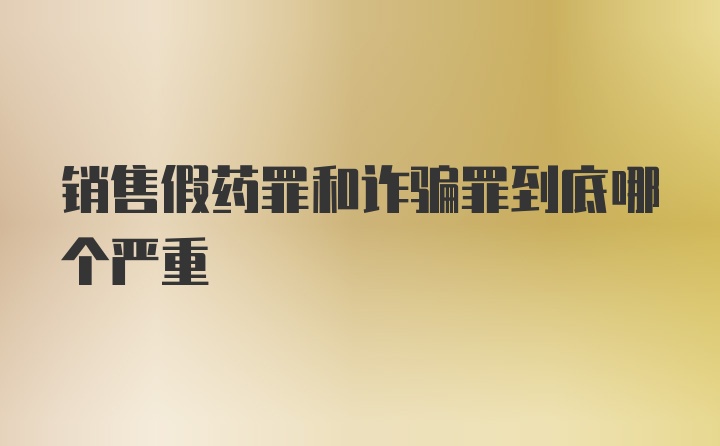 销售假药罪和诈骗罪到底哪个严重