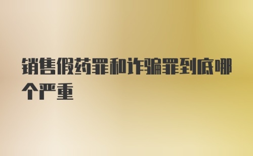 销售假药罪和诈骗罪到底哪个严重