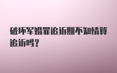 破坏军婚罪追诉期不知情算追诉吗?