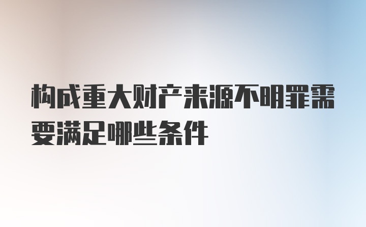 构成重大财产来源不明罪需要满足哪些条件