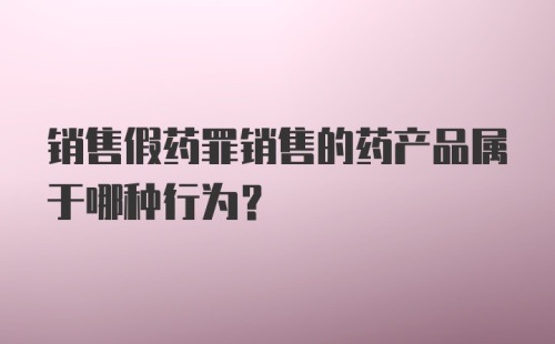 销售假药罪销售的药产品属于哪种行为?