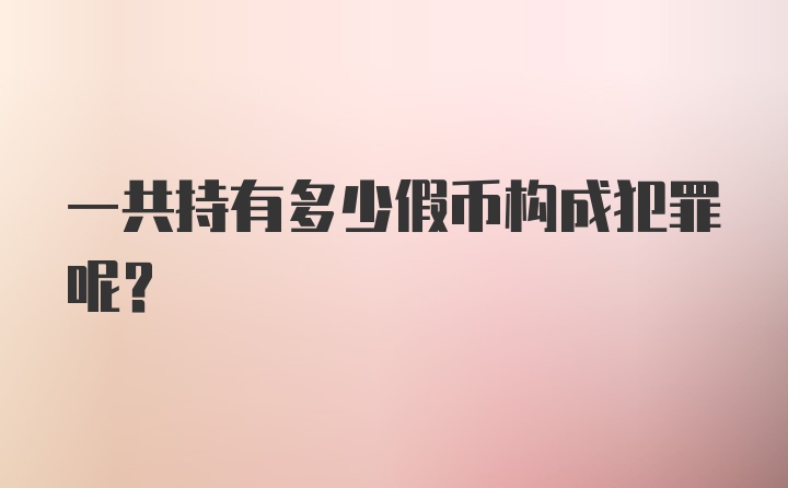 一共持有多少假币构成犯罪呢？