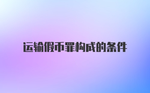 运输假币罪构成的条件