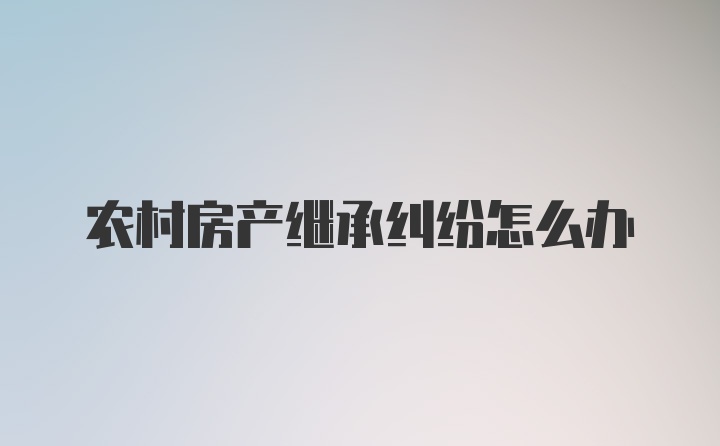 农村房产继承纠纷怎么办