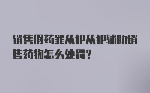 销售假药罪从犯从犯辅助销售药物怎么处罚？