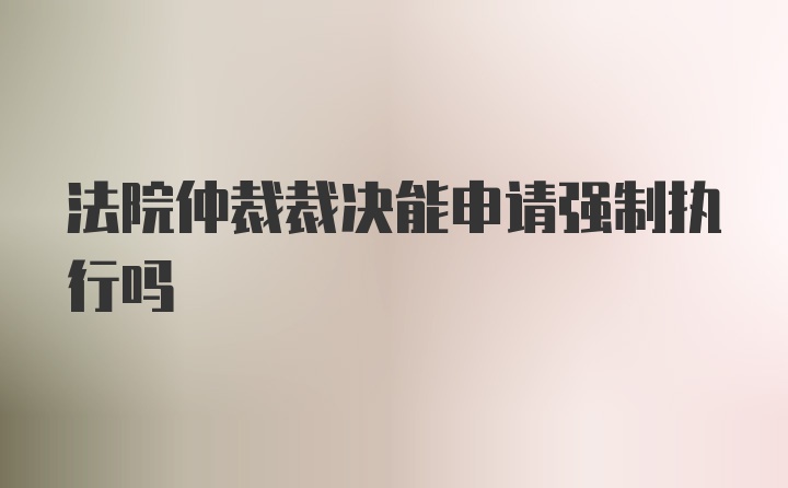 法院仲裁裁决能申请强制执行吗