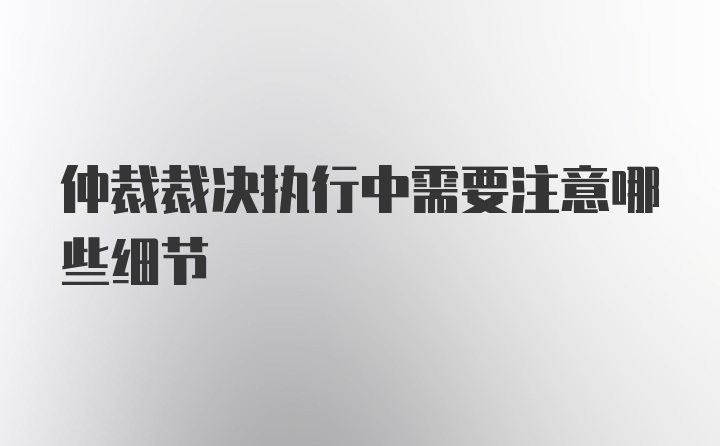 仲裁裁决执行中需要注意哪些细节