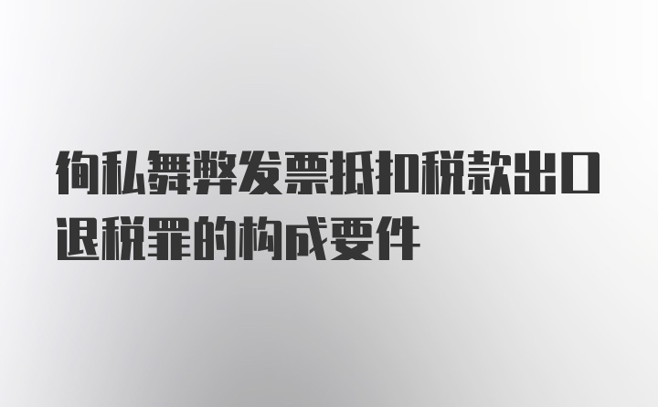 徇私舞弊发票抵扣税款出口退税罪的构成要件