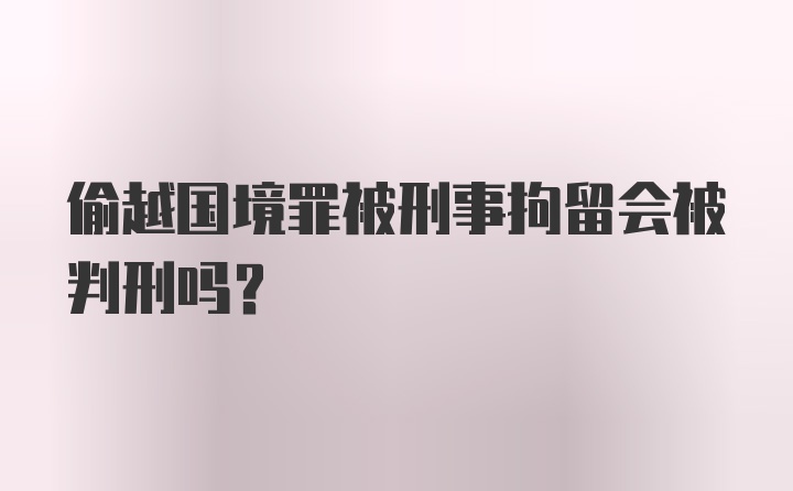 偷越国境罪被刑事拘留会被判刑吗？