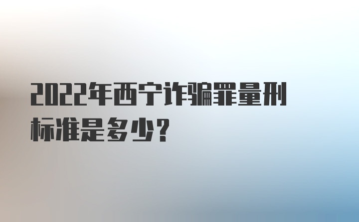 2022年西宁诈骗罪量刑标准是多少？