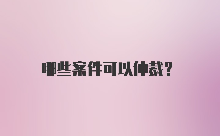 哪些案件可以仲裁？