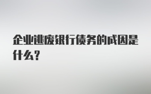 企业逃废银行债务的成因是什么？