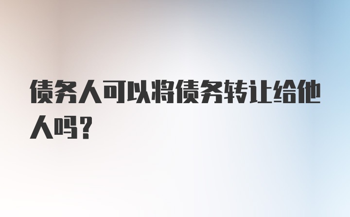 债务人可以将债务转让给他人吗?