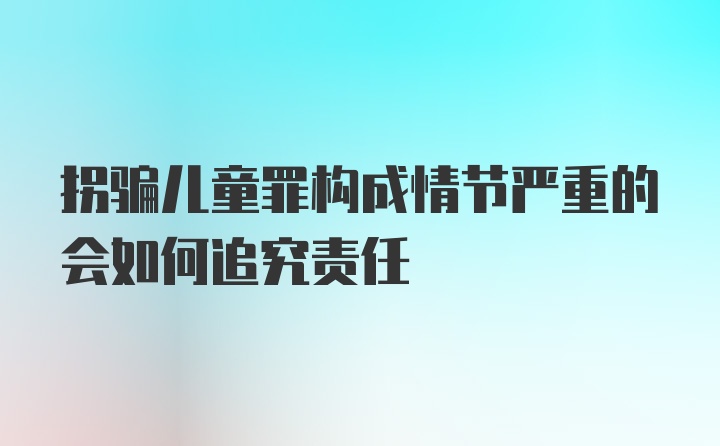 拐骗儿童罪构成情节严重的会如何追究责任