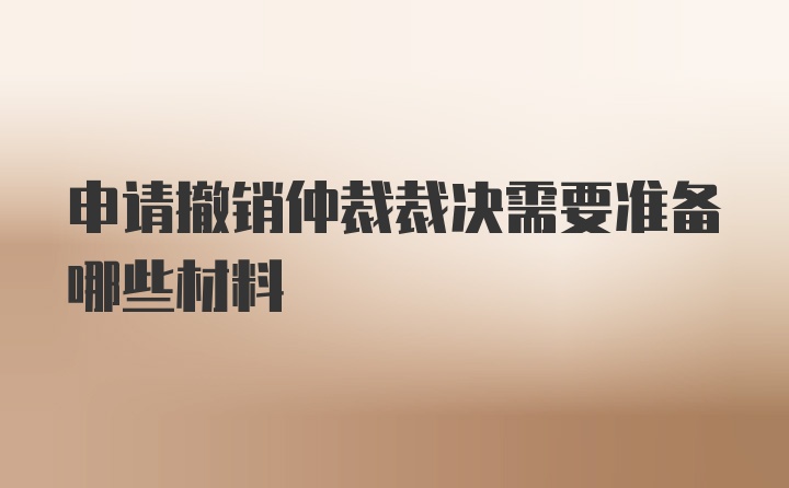 申请撤销仲裁裁决需要准备哪些材料