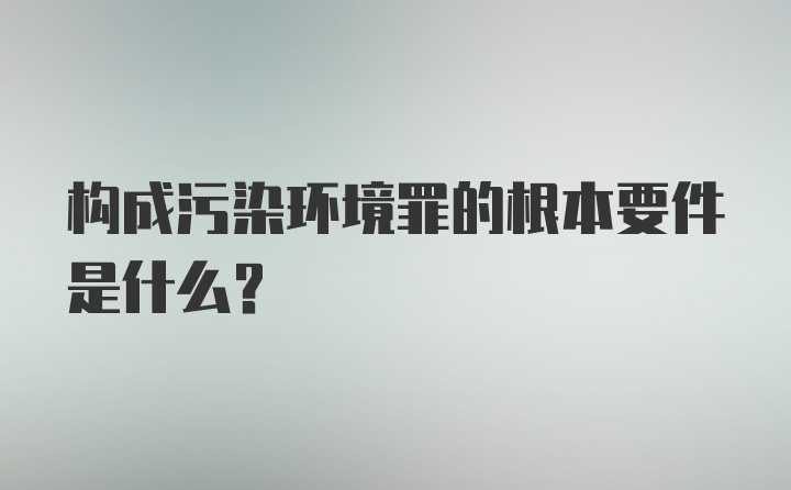 构成污染环境罪的根本要件是什么？