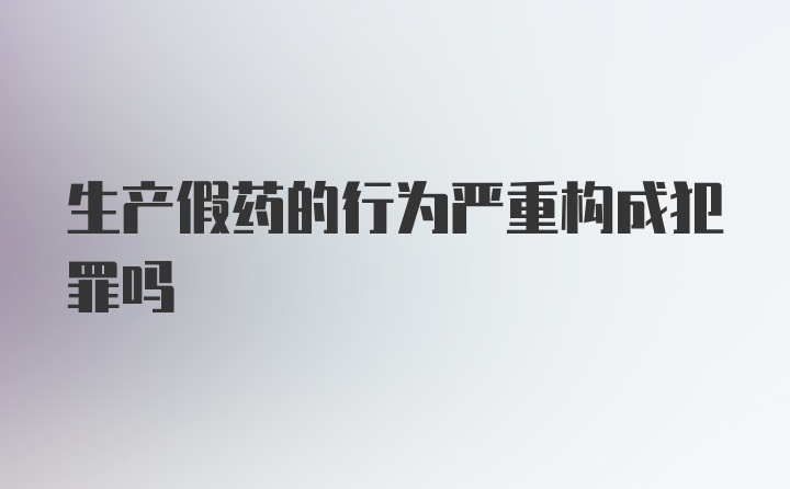 生产假药的行为严重构成犯罪吗