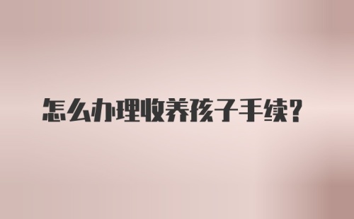 怎么办理收养孩子手续？