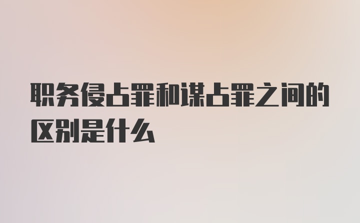 职务侵占罪和谋占罪之间的区别是什么