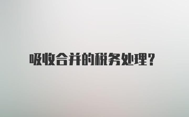 吸收合并的税务处理？