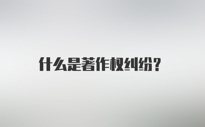 什么是著作权纠纷？