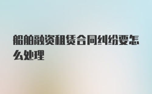 船舶融资租赁合同纠纷要怎么处理