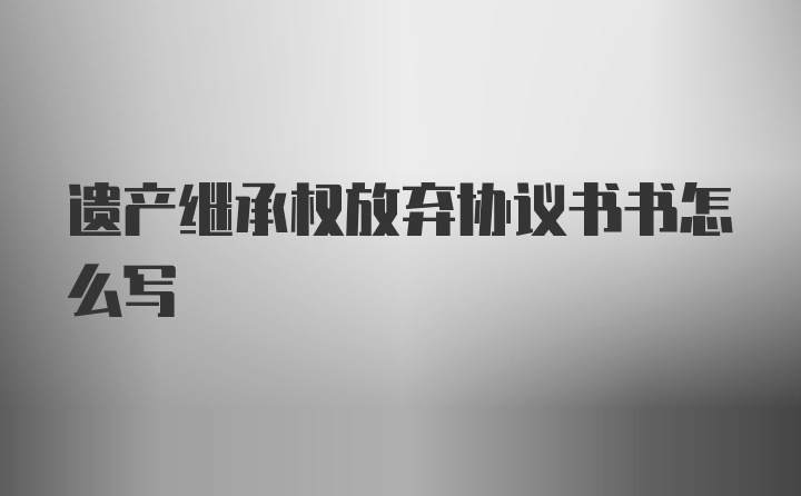 遗产继承权放弃协议书书怎么写