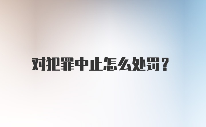 对犯罪中止怎么处罚?