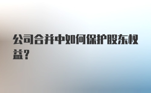 公司合并中如何保护股东权益？