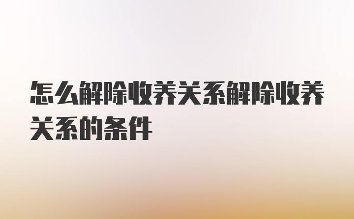 怎么解除收养关系解除收养关系的条件