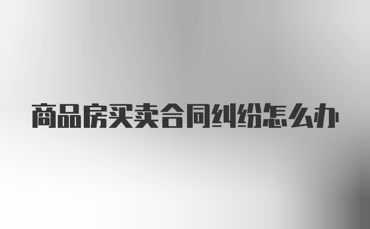 商品房买卖合同纠纷怎么办