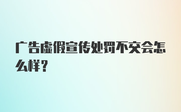 广告虚假宣传处罚不交会怎么样?