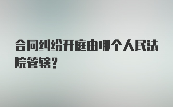 合同纠纷开庭由哪个人民法院管辖？