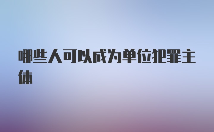 哪些人可以成为单位犯罪主体