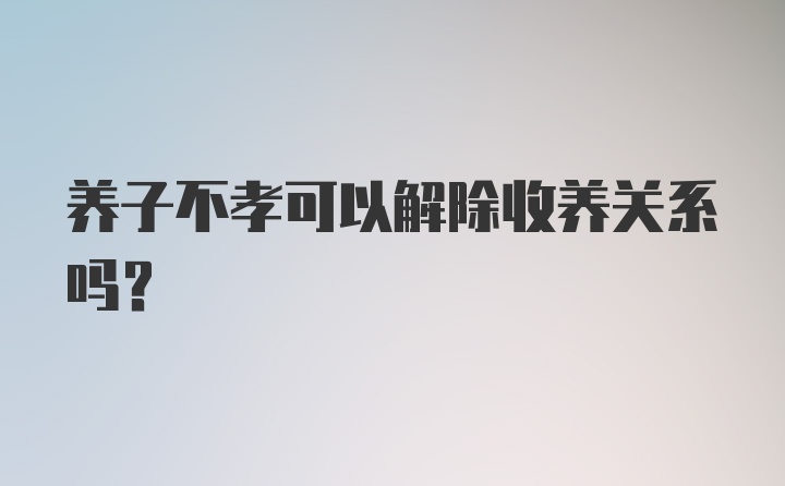 养子不孝可以解除收养关系吗？