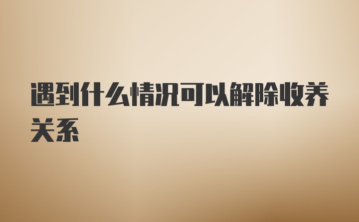 遇到什么情况可以解除收养关系