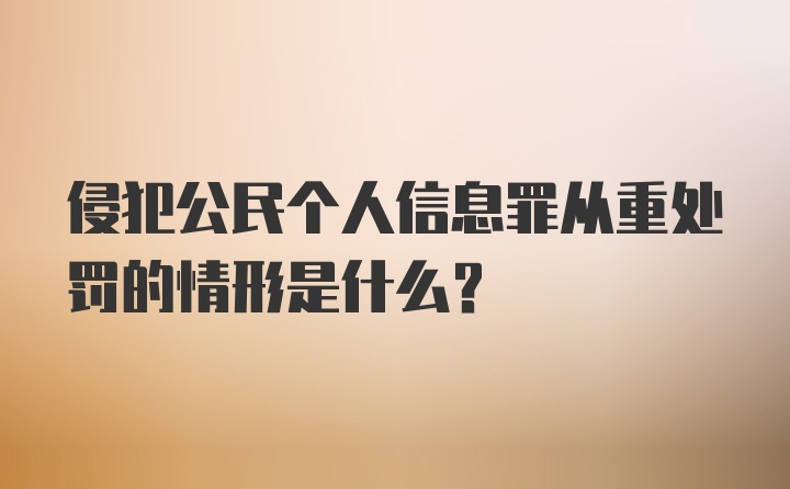 侵犯公民个人信息罪从重处罚的情形是什么?