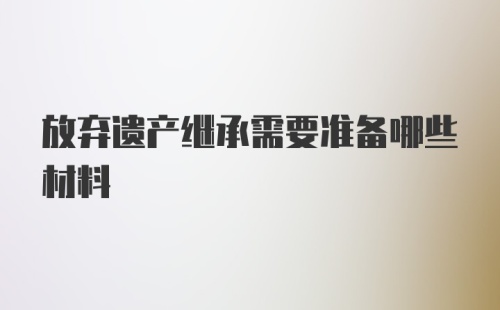 放弃遗产继承需要准备哪些材料