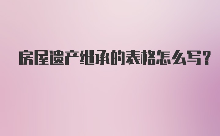 房屋遗产继承的表格怎么写？