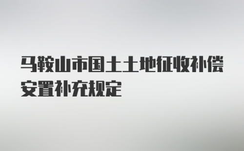 马鞍山市国土土地征收补偿安置补充规定