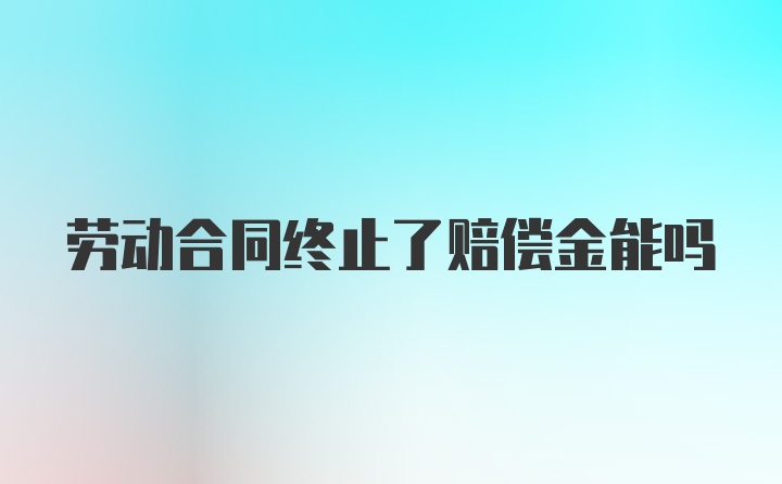 劳动合同终止了赔偿金能吗