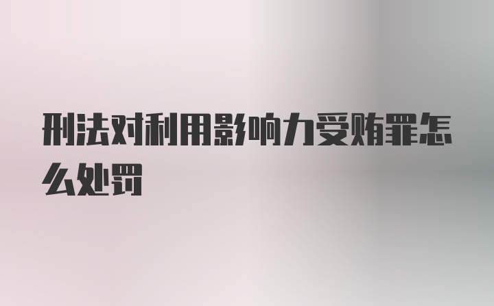 刑法对利用影响力受贿罪怎么处罚