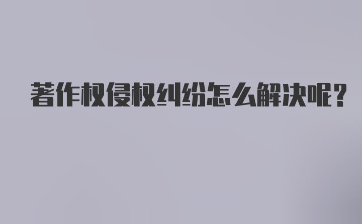 著作权侵权纠纷怎么解决呢？