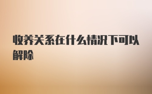 收养关系在什么情况下可以解除