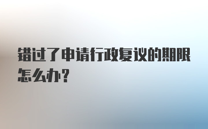 错过了申请行政复议的期限怎么办？