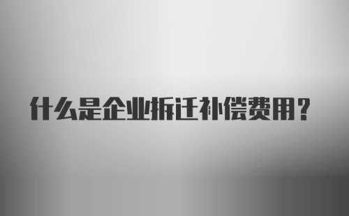 什么是企业拆迁补偿费用?