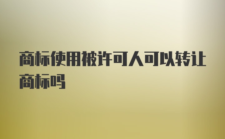 商标使用被许可人可以转让商标吗