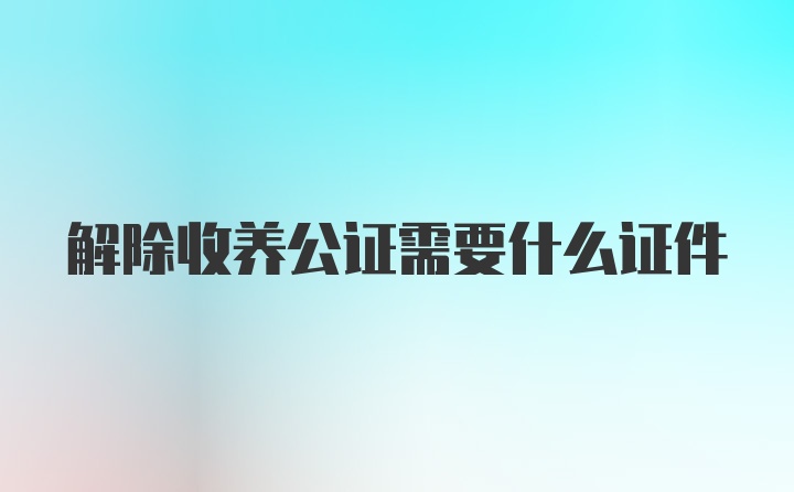 解除收养公证需要什么证件